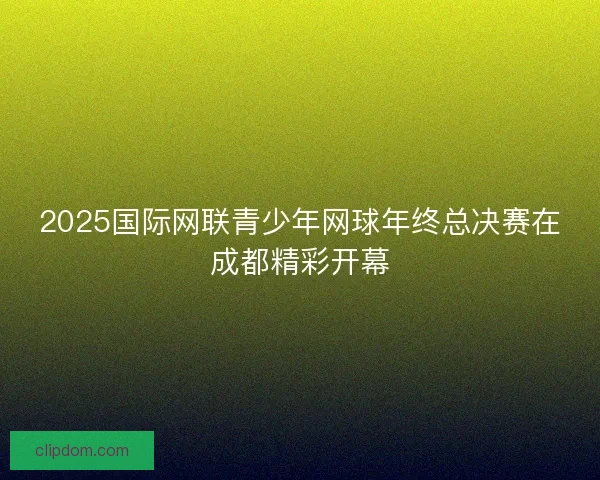 2025国际网联青少年网球年终总决赛在成都精彩开幕