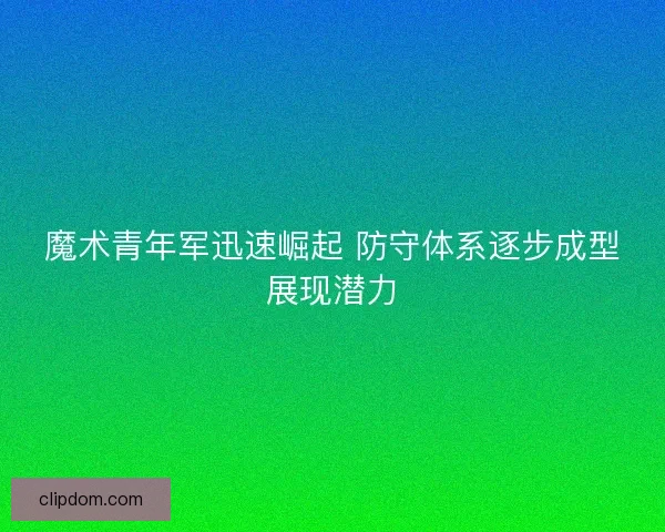 魔术青年军迅速崛起 防守体系逐步成型展现潜力