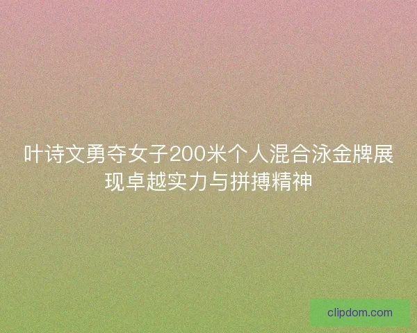 叶诗文勇夺女子200米个人混合泳金牌展现卓越实力与拼搏精神