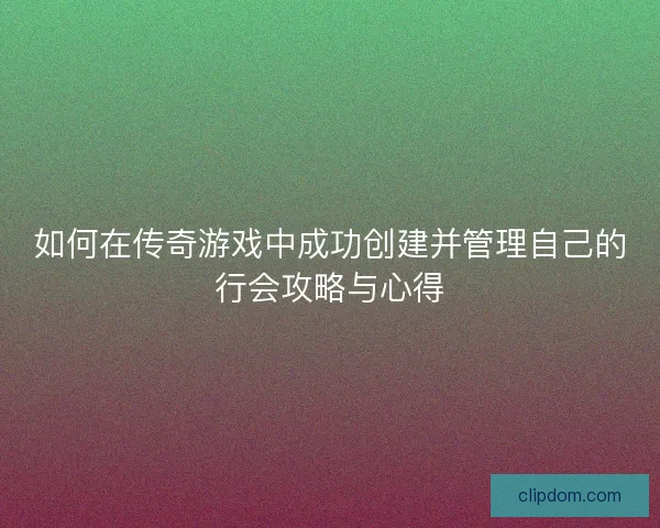 如何在传奇游戏中成功创建并管理自己的行会攻略与心得