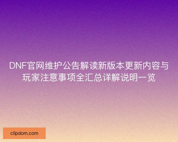 DNF官网维护公告解读新版本更新内容与玩家注意事项全汇总详解说明一览