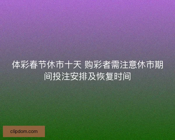 体彩春节休市十天 购彩者需注意休市期间投注安排及恢复时间